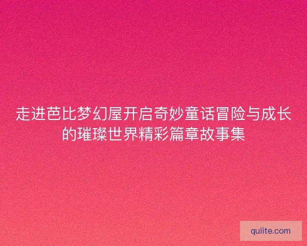 走进芭比梦幻屋开启奇妙童话冒险与成长的璀璨世界精彩篇章故事集