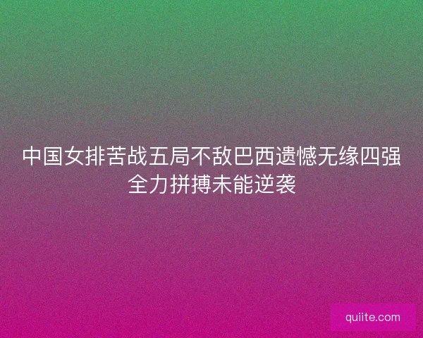 中国女排苦战五局不敌巴西遗憾无缘四强全力拼搏未能逆袭