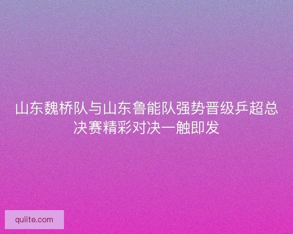 山东魏桥队与山东鲁能队强势晋级乒超总决赛精彩对决一触即发 山东魏桥队与山东鲁能队强势晋级乒超总决赛精彩对决一触即发