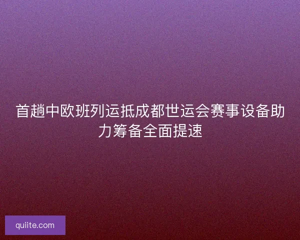 首趟中欧班列运抵成都世运会赛事设备助力筹备全面提速