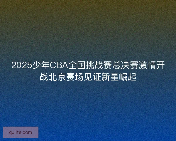 2025少年CBA全国挑战赛总决赛激情开战北京赛场见证新星崛起