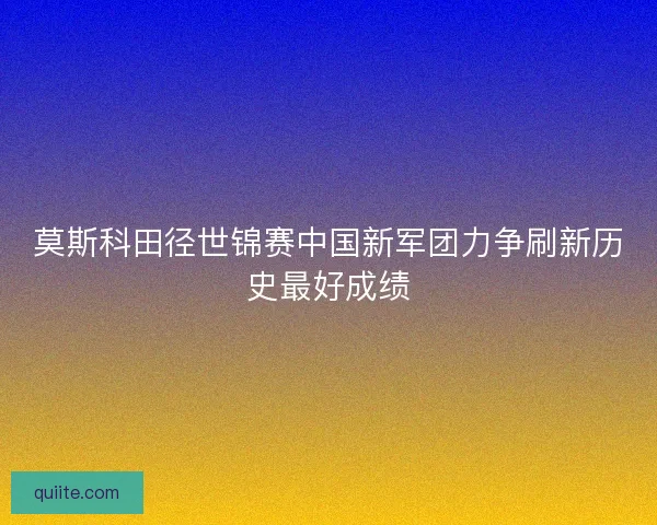 莫斯科田径世锦赛中国新军团力争刷新历史最好成绩 莫斯科田径世锦赛中国新军团力争刷新历史最好成绩