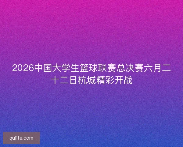 2026中国大学生篮球联赛总决赛六月二十二日杭城精彩开战