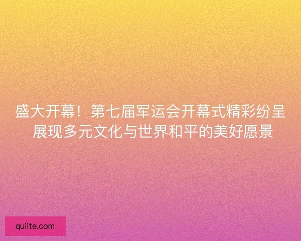 盛大开幕！第七届军运会开幕式精彩纷呈 展现多元文化与世界和平的美好愿景