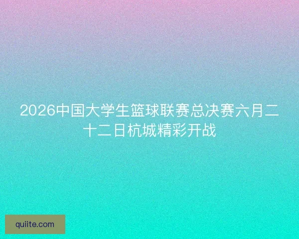2026中国大学生篮球联赛总决赛六月二十二日杭城精彩开战