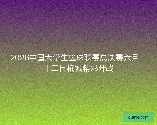 2026中国大学生篮球联赛总决赛六月二十二日杭城精彩开战 2026中国大学生篮球联赛总决赛六月二十二日杭城精彩开战