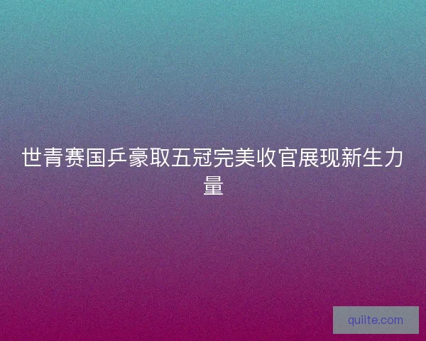世青赛国乒豪取五冠完美收官展现新生力量 世青赛国乒豪取五冠完美收官展现新生力量