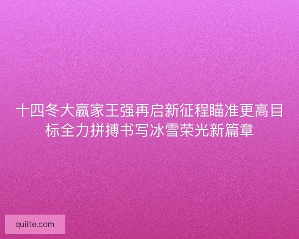 十四冬大赢家王强再启新征程瞄准更高目标全力拼搏书写冰雪荣光新篇章