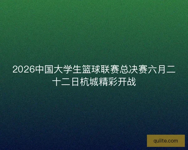 2026中国大学生篮球联赛总决赛六月二十二日杭城精彩开战