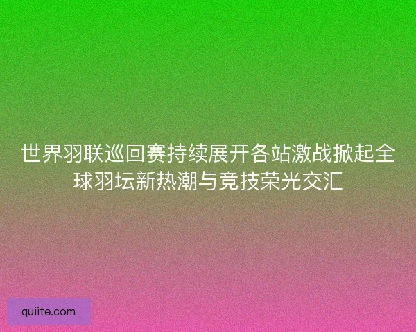 世界羽联巡回赛持续展开各站激战掀起全球羽坛新热潮与竞技荣光交汇
